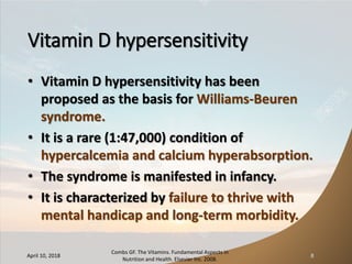 Vitamin D hypersensitivity
• Vitamin D hypersensitivity has been
proposed as the basis for Williams-Beuren
syndrome.
• It is a rare (1:47,000) condition of
hypercalcemia and calcium hyperabsorption.
• The syndrome is manifested in infancy.
• It is characterized by failure to thrive with
mental handicap and long-term morbidity.
April 10, 2018
Combs GF. The Vitamins. Fundamental Aspects in
Nutrition and Health. Elsevier Inc. 2008.
8
 