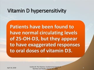Vitamin D hypersensitivity
Patients have been found to
have normal circulating levels
of 25-OH-D3, but they appear
to have exaggerated responses
to oral doses of vitamin D3.
April 10, 2018
Combs GF. The Vitamins. Fundamental Aspects in
Nutrition and Health. Elsevier Inc. 2008.
9
 