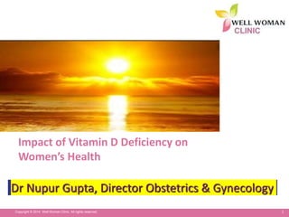 1Copyright © 2014 Well Woman Clinic. All rights reserved.
Impact of Vitamin D Deficiency on
Women’s Health
Dr Nupur Gupta, Director Obstetrics & Gynecology
 