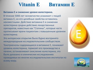 Vitanin E Витамин Е
Витамин Е и снижение уровня холестерина.
В течение 5000 лет человечество усваивает с пищей
витамин Е, но его целебные свойства оставались
неизвестными. Действие витамина Е в снижении
холестерина сродни действию лекарственных
препаратов, известные как "Статины", которые часто
прописывают врачи пациентам с повышенным уровнем
холестерина.
Это интересное открытие было бурно воспринято
международным исследовательским сообществом.
Токотриенолы содержащиеся в витамине Е, понижают
уровень холестерина, тормозят его производство в
печени, останавливают окисление холестерина, это
было доказано в клинических исследованиях
проводимых во многих исследовательских институтах по
всему миру.
 