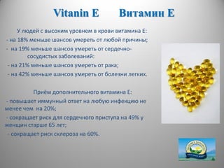 Vitanin E Витамин Е
У людей с высоким уровнем в крови витамина Е:
- на 18% меньше шансов умереть от любой причины;
- на 19% меньше шансов умереть от сердечно-
сосудистых заболеваний:
- на 21% меньше шансов умереть от рака;
- на 42% меньше шансов умереть от болезни легких.
Приём дополнительного витамина Е:
- повышает иммунный ответ на любую инфекцию не
менее чем на 20%;
- сокращает риск для сердечного приступа на 49% у
женщин старше 65 лет;
- сокращает риск склероза на 60%.
 