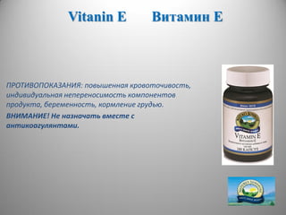 Vitanin E Витамин Е
ПРОТИВОПОКАЗАНИЯ: повышенная кровоточивость,
индивидуальная непереносимость компонентов
продукта, беременность, кормление грудью.
ВНИМАНИЕ! Не назначать вместе с
антикоагулянтами.
 