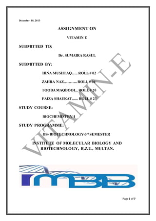 Page 1 of 7 
December 18, 2013 
ASSIGNMENT ON 
VITAMIN E 
SUBMITTED TO: 
Dr. SUMAIRA RASUL 
SUBMITTED BY: 
HINA MUSHTAQ….. ROLL # 02 
ZAHRA NAZ……….. ROLL # 04 
TOOBA MAQBOOL.. ROLL # 20 
FAIZA SHAUKAT...... ROLL # 23 
STUDY COURSE: 
BIOCHEMISTRY-I 
STUDY PROGRAMME: 
BS- BIOTECHNOLOGY-3rd SEMESTER 
INSTITUTE OF MOLECULAR BIOLOGY AND 
BIOTECHNOLOGY, B.Z.U., MULTAN. 
 