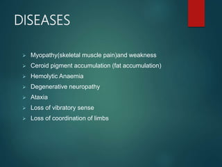 DISEASES
 Myopathy(skeletal muscle pain)and weakness
 Ceroid pigment accumulation (fat accumulation)
 Hemolytic Anaemia
 Degenerative neuropathy
 Ataxia
 Loss of vibratory sense
 Loss of coordination of limbs
 