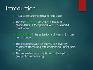 Introduction
 It is a fat soluble vitamin and heat labile.
 The term vitamin E describes a family of 8
antioxidants , 4 tocopherols (a,b, g, & d) and 4
tocotrienols.
 a-tocopherol is the active form of vitamin E in the
human body.
 The tocopherols are derivatives of 6-hydroxy
chromane (tocol) ring with isoprenoid (3 units) side
chain.
 The antioxidant property is due to the hydroxyl
group of chromane ring.
 