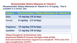 Category Recommended Dietary Allowance of Vitamin E
Male 10 mg/day (15 IU/day)
Female 8 mg/day (12 IU/day)
Pregnancy 10 mg/day (15 IU/day)
Lactation 12 mg/day (18 IU/day)
Recommended Dietary Allowance of Vitamin E
Recommended Dietary Allowance of Vitamin E is 10 mg/day . This is
available in a normal diet.
10mg of Tocopherol= 15 International Units
Requirement Vitamin E increases with higher intake of PUFA
Food and nutrition board have suggested an -tocopherol : PUFA ratio of 0.6
mgs -tocopherol per 1g PUFA
 