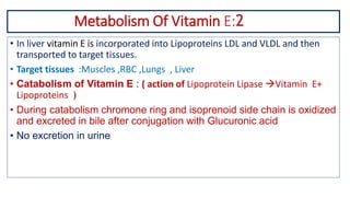 Metabolism Of Vitamin E:2
• In liver vitamin E is incorporated into Lipoproteins LDL and VLDL and then
transported to target tissues.
• Target tissues :Muscles ,RBC ,Lungs , Liver
• Catabolism of Vitamin E : ( action of Lipoprotein Lipase Vitamin E+
Lipoproteins )
• During catabolism chromone ring and isoprenoid side chain is oxidized
and excreted in bile after conjugation with Glucuronic acid
• No excretion in urine
 