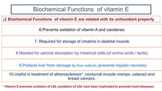 Biochemical Functions of vitamin E
6.Prevents oxidation of vitamin A and carotenes
7. Required for storage of creatine in skeletal muscle
8.Needed for optimal absorption by intestinal cells (of amino acids / lipids)
9.Protects liver from damage by free radicals (prevents hepatic necrosis)
10.Useful in treatment of atherosclerosis* ,nocturnal muscle cramps ,cataract and
breast cancers.
 Biochemical Functions of vitamin E are related with its antioxidant property
* Vitamin E prevents oxidation of LDL (oxidation of LDL have been implicated to promote heart diseases)
 