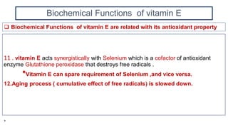 Biochemical Functions of vitamin E
11 . vitamin E acts synergistically with Selenium which is a cofactor of antioxidant
enzyme Glutathione peroxidase that destroys free radicals .
*Vitamin E can spare requirement of Selenium ,and vice versa.
12.Aging process ( cumulative effect of free radicals) is slowed down.
 Biochemical Functions of vitamin E are related with its antioxidant property
*
 