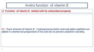 Invitro function of vitamin E
13 . Trace amount of vitamin E ( hydroquinone),Gallic acid and alpha naphthol are
added in commercial preparation of fat and oils to prevent oxidative rancidity.
 Function of vitamin E related with its antioxidant property
*
 