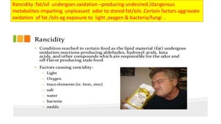 Rancidity :fat/oil undergoes oxidation –producing undesired /dangerous
metabolites-imparting unpleasant odor to stored fat/oils .Certain factors aggravate
oxidation of fat /oils eg exposure to light ,oxygen & bacteria/fungi .
 