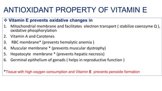 ANTIOXIDANT PROPERTY OF VITAMIN E
❖ Vitamin E prevents oxidative changes in
1. Mitochondrial membrane and facilitates electron transport ( stabilize coenzyme Q ),
oxidative phosphorylation
2. Vitamin A and Carotenes
3. RBC membrane* (prevents hemolytic anemia )
4. Muscular membrane * (prevents muscular dystrophy)
5. Hepatocyte membrane * (prevents hepatic necrosis)
6. Germinal epithelium of gonads ( helps in reproductive function )
*Tissue with high oxygen consumption and Vitamin E prevents peroxide formation
 