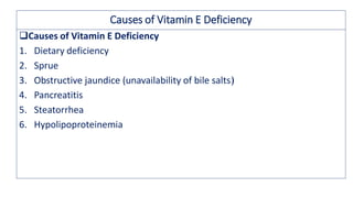 Causes of Vitamin E Deficiency
Causes of Vitamin E Deficiency
1. Dietary deficiency
2. Sprue
3. Obstructive jaundice (unavailability of bile salts)
4. Pancreatitis
5. Steatorrhea
6. Hypolipoproteinemia
 