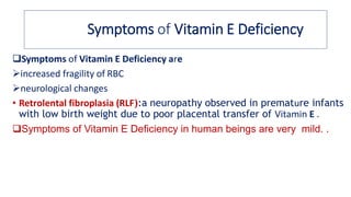 Symptoms of Vitamin E Deficiency
Symptoms of Vitamin E Deficiency are
➢increased fragility of RBC
➢neurological changes
• Retrolental fibroplasia (RLF):a neuropathy observed in premature infants
with low birth weight due to poor placental transfer of Vitamin E .
Symptoms of Vitamin E Deficiency in human beings are very mild. .
 