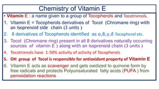 Chemistry of Vitamin E
• Vitamin E : a name given to a group of Tocopherols and Tocotrienols.
1. Vitamin E = Tocopherols derivatives of Tocol (Chromane ring) with
an isoprenoid side chain (3 units )
2. 8 derivatives of Tocopherols identified as α,β,γ,δ Tocopherol etc.
3. Tocol (Chromane ring) present in all 8 derivatives naturally occurring
sources of vitamin E ) along with an isoprenoid chain (3 units )
4. Tocotrienols have 1-50% activity of activity of Tocopherols
5. OH group of Tocol is responsible for antioxidant property of Vitamin E
6. Vitamin E acts as scavenger and gets oxidized to quinone form by
free radicals and protects Polyunsaturated fatty acids (PUFA ) from
peroxidation reactions
 