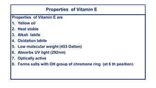 Properties of Vitamin E
Properties of Vitamin E are
1. Yellow oil
2. Heat stable
3. Alkali labile
4. Oxidation labile
5. Low molecular weight (453 Dalton)
6. Absorbs UV light (292nm)
7. Optically active
8. Forms salts with OH group of chromone ring (at 6 th position)
 