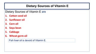Dietary Sources of Vitamin E
Dietary Sources of Vitamin E are
1. Cotton seed oil
2. Sunflower oil
3. Corn oil
4. Soya bean
5. Cabbage
6. Wheat germ oil
Fish liver oil is devoid of Vitamin E.
 