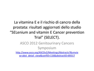 La vitamina E e il rischio di cancro della
  prostata: risultati aggiornati dello studio
“SELenium and vitamin E Cancer prevention
               Trial” (SELECT).
      ASCO 2012 Genitourinary Cancers
               Symposium
   http://www.asco.org/ASCOv2/Meetings/Abstracts?&vmvie
      w=abst_detail_view&confID=116&abstractID=89317
 