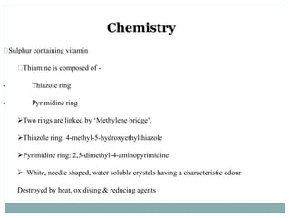 Chemistry
􀂒Sulphur containing vitamin
􀂒Thiamine is composed of -
- Thiazole ring
- Pyrimidine ring
Two rings are linked by ‘Methylene bridge’.
Thiazole ring: 4-methyl-5-hydroxyethylthiazole
Pyrimidine ring: 2,5-dimethyl-4-aminopyrimidine
 White, needle shaped, water soluble crystals having a characteristic odour
Destroyed by heat, oxidising & reducing agents
 
