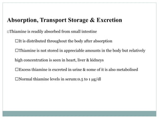 Absorption, Transport Storage & Excretion
􀂄Thiamine is readily absorbed from small intestine
􀂄It is distributed throughout the body after absorption
􀂄Thiamine is not stored in appreciable amounts in the body but relatively
high concentration is seen in heart, liver & kidneys
􀂄Excess thiamine is excreted in urine & some of it is also metabolised
􀂄Normal thiamine levels in serum:0.5 to 1 μg/dl
 