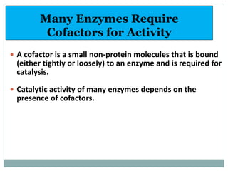 Many Enzymes Require
Cofactors for Activity
 A cofactor is a small non-protein molecules that is bound
(either tightly or loosely) to an enzyme and is required for
catalysis.
 Catalytic activity of many enzymes depends on the
presence of cofactors.
 