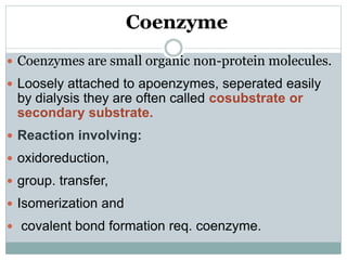 Coenzyme
 Coenzymes are small organic non-protein molecules.
 Loosely attached to apoenzymes, seperated easily
by dialysis they are often called cosubstrate or
secondary substrate.
 Reaction involving:
 oxidoreduction,
 group. transfer,
 Isomerization and
 covalent bond formation req. coenzyme.
 