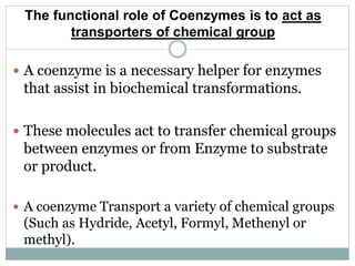 The functional role of Coenzymes is to act as
transporters of chemical group
 A coenzyme is a necessary helper for enzymes
that assist in biochemical transformations.
 These molecules act to transfer chemical groups
between enzymes or from Enzyme to substrate
or product.
 A coenzyme Transport a variety of chemical groups
(Such as Hydride, Acetyl, Formyl, Methenyl or
methyl).
 