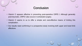 Conclusion
• Vitamin C appears effective in preventing post-operative CRPS I. Although generally
post-traumatic, CRPS I also occurs in scheduled surgery.
• Vitamin C seems to us to offer a simple and cost-effective means of limiting this
complication.
• Our results need confirming in a prospective study involving both upper and lower-limb
affections.
 
