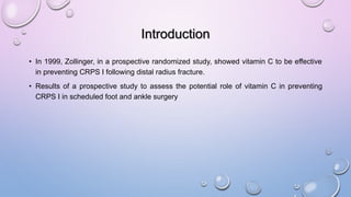 Introduction
• In 1999, Zollinger, in a prospective randomized study, showed vitamin C to be effective
in preventing CRPS I following distal radius fracture.
• Results of a prospective study to assess the potential role of vitamin C in preventing
CRPS I in scheduled foot and ankle surgery
 