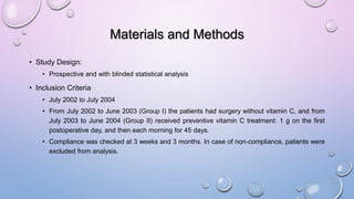 Materials and Methods
• Study Design:
• Prospective and with blinded statistical analysis
• Inclusion Criteria
• July 2002 to July 2004
• From July 2002 to June 2003 (Group I) the patients had surgery without vitamin C, and from
July 2003 to June 2004 (Group II) received preventive vitamin C treatment: 1 g on the first
postoperative day, and then each morning for 45 days.
• Compliance was checked at 3 weeks and 3 months. In case of non-compliance, patients were
excluded from analysis.
 