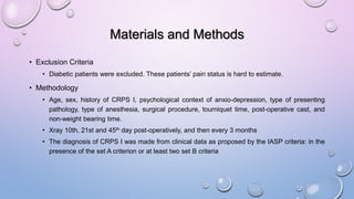 Materials and Methods
• Exclusion Criteria
• Diabetic patients were excluded. These patients’ pain status is hard to estimate.
• Methodology
• Age, sex, history of CRPS I, psychological context of anxio-depression, type of presenting
pathology, type of anesthesia, surgical procedure, tourniquet time, post-operative cast, and
non-weight bearing time.
• Xray 10th, 21st and 45th day post-operatively, and then every 3 months
• The diagnosis of CRPS I was made from clinical data as proposed by the IASP criteria: in the
presence of the set A criterion or at least two set B criteria
 