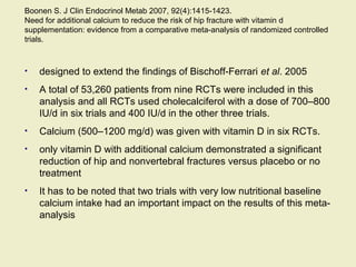 Boonen S. J Clin Endocrinol Metab 2007, 92(4):1415-1423.
Need for additional calcium to reduce the risk of hip fracture with vitamin d
supplementation: evidence from a comparative meta-analysis of randomized controlled
trials.
• designed to extend the findings of Bischoff-Ferrari et al. 2005
• A total of 53,260 patients from nine RCTs were included in this
analysis and all RCTs used cholecalciferol with a dose of 700–800
IU/d in six trials and 400 IU/d in the other three trials.
• Calcium (500–1200 mg/d) was given with vitamin D in six RCTs.
• only vitamin D with additional calcium demonstrated a significant
reduction of hip and nonvertebral fractures versus placebo or no
treatment
• It has to be noted that two trials with very low nutritional baseline
calcium intake had an important impact on the results of this meta-
analysis
 