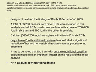Boonen S. J Clin Endocrinol Metab 2007, 92(4):1415-1423.
Need for additional calcium to reduce the risk of hip fracture with vitamin d
supplementation: evidence from a comparative meta-analysis of randomized controlled
trials.
• designed to extend the findings of Bischoff-Ferrari et al. 2005
• A total of 53,260 patients from nine RCTs were included in this
analysis and all RCTs used cholecalciferol with a dose of 700–800
IU/d in six trials and 400 IU/d in the other three trials.
• Calcium (500–1200 mg/d) was given with vitamin D in six RCTs.
• only vitamin D with additional calcium demonstrated a significant
reduction of hip and nonvertebral fractures versus placebo or no
treatment
• It has to be noted that two trials with very low nutritional baseline
calcium intake had an important impact on the results of this meta-
analysis
• => + calcium, low nutritional intake
 