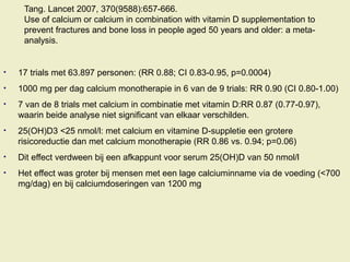 Tang. Lancet 2007, 370(9588):657-666.
Use of calcium or calcium in combination with vitamin D supplementation to
prevent fractures and bone loss in people aged 50 years and older: a meta-
analysis.
• 17 trials met 63.897 personen: (RR 0.88; CI 0.83-0.95, p=0.0004)
• 1000 mg per dag calcium monotherapie in 6 van de 9 trials: RR 0.90 (CI 0.80-1.00)
• 7 van de 8 trials met calcium in combinatie met vitamin D:RR 0.87 (0.77-0.97),
waarin beide analyse niet significant van elkaar verschilden.
• 25(OH)D3 <25 nmol/l: met calcium en vitamine D-suppletie een grotere
risicoreductie dan met calcium monotherapie (RR 0.86 vs. 0.94; p=0.06)
• Dit effect verdween bij een afkappunt voor serum 25(OH)D van 50 nmol/l
• Het effect was groter bij mensen met een lage calciuminname via de voeding (<700
mg/dag) en bij calciumdoseringen van 1200 mg
 