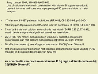 Tang. Lancet 2007, 370(9588):657-666.
Use of calcium or calcium in combination with vitamin D supplementation to
prevent fractures and bone loss in people aged 50 years and older: a meta-
analysis.
• 17 trials met 63.897 patienten individuen: (RR 0.88; CI 0.83-0.95, p=0.0004)
• 1000 mg per dag calcium monotherapie in 6 van de 9 trials: RR 0.90 (CI 0.80-1.00)
• 7 van de 8 trials met calcium in combinatie met vitamin D:RR 0.87 (0.77-0.97),
waarin beide analyse niet significant van elkaar verschilden.
• 25(OH)D3 <25 nmol/l: met calcium en vitamine D-suppletie een grotere
risicoreductie dan met calcium monotherapie (RR 0.86 vs. 0.94; p=0.06)
• Dit effect verdween bij een afkappunt voor serum 25(OH)D van 50 nmol/l
• Het effect was groter bij mensen met een lage calciuminname via de voeding (<700
mg/dag) en bij calciumdoseringen van 1200 mg
• => combinatie van calcium en vitamine D bij lage calciuminname en bij
25(OH)D<50 nmol/l)
 