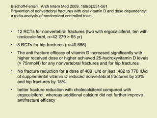 Bischoff-Ferrari. Arch Intern Med 2009, 169(6):551-561
Prevention of nonvertebral fractures with oral vitamin D and dose dependency:
a meta-analysis of randomized controlled trials.
• 12 RCTs for nonvertebral fractures (two with ergocalciferol, ten with
cholecalciferol, n=42.279 > 65 yr)
• 8 RCTs for hip fractures (n=40 886)
• The anti fracture efficacy of vitamin D increased significantly with
higher received dose or higher achieved 25-hydroxyvitamin D levels
(> 75nmol/l) for any nonvertebral fractures and for hip fractures
• No fracture reduction for a dose of 400 IU/d or less, 482 to 770 IU/d
of supplemental vitamin D reduced nonvertebral fractures by 20%
and hip fractures by 18%.
• better fracture reduction with cholecalciferol compared with
ergocalciferol, whereas additional calcium did not further improve
antifracture efficacy
 