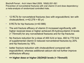 Bischoff-Ferrari. Arch Intern Med 2009, 169(6):551-561
Prevention of nonvertebral fractures with oral vitamin D and dose dependency:
a meta-analysis of randomized controlled trials.
• 12 RCTs for nonvertebral fractures (two with ergocalciferol, ten with
cholecalciferol, n=42.279 > 65 yr)
• 8 RCTs for hip fractures (n=40 886)
• The anti fracture efficacy of vitamin D increased significantly with
higher received dose or higher achieved 25-hydroxyvitamin D levels
(> 75nmol/l) for any nonvertebral fractures and for hip fractures
• No fracture reduction for a dose of 400 IU/d or less, 482 to 770 IU/d
of supplemental vitamin D reduced nonvertebral fractures by 20%
and hip fractures by 18%.
• better fracture reduction with cholecalciferol compared with
ergocalciferol, whereas additional calcium did not further improve
antifracture efficacy
• => higher dose or higher 25(OH)D levels (> 75nmol/l)
 