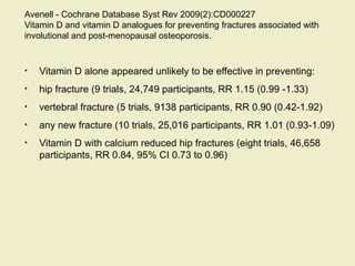 Avenell - Cochrane Database Syst Rev 2009(2):CD000227
Vitamin D and vitamin D analogues for preventing fractures associated with
involutional and post-menopausal osteoporosis.
• Vitamin D alone appeared unlikely to be effective in preventing:
• hip fracture (9 trials, 24,749 participants, RR 1.15 (0.99 -1.33)
• vertebral fracture (5 trials, 9138 participants, RR 0.90 (0.42-1.92)
• any new fracture (10 trials, 25,016 participants, RR 1.01 (0.93-1.09)
• Vitamin D with calcium reduced hip fractures (eight trials, 46,658
participants, RR 0.84, 95% CI 0.73 to 0.96)
 
