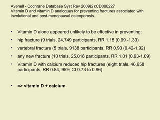 Avenell - Cochrane Database Syst Rev 2009(2):CD000227
Vitamin D and vitamin D analogues for preventing fractures associated with
involutional and post-menopausal osteoporosis.
• Vitamin D alone appeared unlikely to be effective in preventing:
• hip fracture (9 trials, 24,749 participants, RR 1.15 (0.99 -1.33)
• vertebral fracture (5 trials, 9138 participants, RR 0.90 (0.42-1.92)
• any new fracture (10 trials, 25,016 participants, RR 1.01 (0.93-1.09)
• Vitamin D with calcium reduced hip fractures (eight trials, 46,658
participants, RR 0.84, 95% CI 0.73 to 0.96)
• => vitamin D + calcium
 