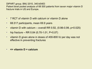 DIPART group. BMJ 2010, 340:b5463
Patient level pooled analysis of 68 500 patients from seven major vitamin D
fracture trials in US and Europe.
• 7 RCT of vitamin D with calcium or vitamin D alone
• 68.517 participants, mean 69.9 years
• vitamin D with calcium – overall RR 0.92, (0.86-0.99, p=0.025)
• hip fracture – RR 0.84 (0.70-1.01, P=0.07)
• vitamin D given alone in doses of 400-800 IU per day was not
effective in preventing fractures
• => vitamin D + calcium
 