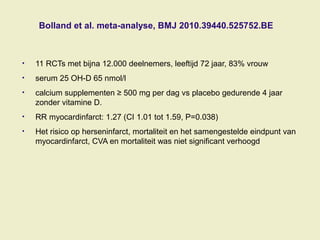 Bolland et al. meta-analyse, BMJ 2010.39440.525752.BE
• 11 RCTs met bijna 12.000 deelnemers, leeftijd 72 jaar, 83% vrouw
• serum 25 OH-D 65 nmol/l
• calcium supplementen ≥ 500 mg per dag vs placebo gedurende 4 jaar
zonder vitamine D.
• RR myocardinfarct: 1.27 (CI 1.01 tot 1.59, P=0.038)
• Het risico op herseninfarct, mortaliteit en het samengestelde eindpunt van
myocardinfarct, CVA en mortaliteit was niet significant verhoogd
 