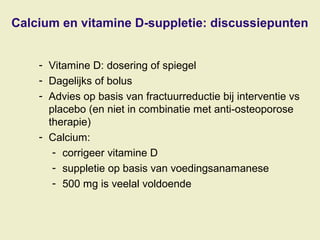 Calcium en vitamine D-suppletie: discussiepunten
- Vitamine D: dosering of spiegel
- Dagelijks of bolus
- Advies op basis van fractuurreductie bij interventie vs
placebo (en niet in combinatie met anti-osteoporose
therapie)
- Calcium:
- corrigeer vitamine D
- suppletie op basis van voedingsanamanese
- 500 mg is veelal voldoende
 