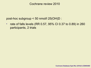 Cochrane Database Syst Rev 2010(1):CD005465
Cochrane review 2010
post-hoc subgroup < 50 nmol/l 25(OH)D :
• rate of falls levels (RR 0.57, 95% CI 0.37 to 0.89) in 260
participants, 2 trials
 