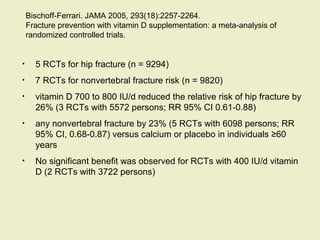 Bischoff-Ferrari. JAMA 2005, 293(18):2257-2264.
Fracture prevention with vitamin D supplementation: a meta-analysis of
randomized controlled trials.
• 5 RCTs for hip fracture (n = 9294)
• 7 RCTs for nonvertebral fracture risk (n = 9820)
• vitamin D 700 to 800 IU/d reduced the relative risk of hip fracture by
26% (3 RCTs with 5572 persons; RR 95% CI 0.61-0.88)
• any nonvertebral fracture by 23% (5 RCTs with 6098 persons; RR
95% CI, 0.68-0.87) versus calcium or placebo in individuals ≥60
years
• No significant benefit was observed for RCTs with 400 IU/d vitamin
D (2 RCTs with 3722 persons)
 