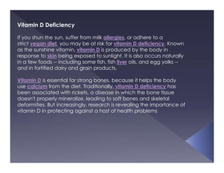 Vitamin D Deficiency
If you shun the sun, suffer from milk allergies, or adhere to a
strict vegan diet, you may be at risk for vitamin D deficiency. Known
as the sunshine vitamin, vitamin D is produced by the body in
response to skin being exposed to sunlight. It is also occurs naturally
in a few foods -- including some fish, fish liver oils, and egg yolks --
and in fortified dairy and grain products.
Vitamin D is essential for strong bones, because it helps the body
use calcium from the diet. Traditionally, vitamin D deficiency has
been associated with rickets, a disease in which the bone tissue
doesn't properly mineralize, leading to soft bones and skeletal
deformities. But increasingly, research is revealing the importance of
vitamin D in protecting against a host of health problems
 