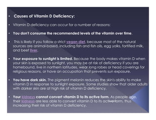 5/4/2021
• Causes of Vitamin D Deficiency:
• Vitamin D deficiency can occur for a number of reasons:
• You don't consume the recommended levels of the vitamin over time.
• This is likely if you follow a strict vegan diet, because most of the natural
sources are animal-based, including fish and fish oils, egg yolks, fortified milk,
and beef liver.
• Your exposure to sunlight is limited. Because the body makes vitamin D when
your skin is exposed to sunlight, you may be at risk of deficiency if you are
homebound, live in northern latitudes, wear long robes or head coverings for
religious reasons, or have an occupation that prevents sun exposure.
• You have dark skin. The pigment melanin reduces the skin's ability to make
vitamin D in response to sunlight exposure. Some studies show that older adults
with darker skin are at high risk of vitamin D deficiency.
• Your kidneys cannot convert vitamin D to its active form. As people age,
their kidneys are less able to convert vitamin D to its active form, thus
increasing their risk of vitamin D deficiency.
 