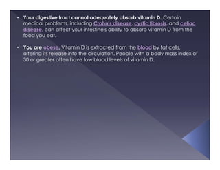 • Your digestive tract cannot adequately absorb vitamin D. Certain
medical problems, including Crohn's disease, cystic fibrosis, and celiac
disease, can affect your intestine's ability to absorb vitamin D from the
food you eat.
• You are obese. Vitamin D is extracted from the blood by fat cells,
altering its release into the circulation. People with a body mass index of
30 or greater often have low blood levels of vitamin D.
 