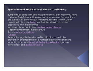 Symptoms and Health Risks of Vitamin D Deficiency:
Symptoms of bone pain and muscle weakness can mean you have
a vitamin D deficiency. However, for many people, the symptoms
are subtle. Yet, even without symptoms, too little vitamin D can
pose health risks. Low blood levels of the vitamin have been
associated with the following:
Increased risk of death from cardiovascular disease
Cognitive impairment in older adults
Severe asthma in children
Cancer
Research suggests that vitamin D could play a role in the
prevention and treatment of a number of different conditions,
including type1 and type 2 diabetes, hypertension, glucose
intolerance, and multiple sclerosis
 