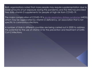 Both organizations noted that more people may require supplementation due to
lower amounts of sun exposure during the pandemic,and the NHS has provided
free daily vitamin D supplements for people at high risk from COVID-19.
The major complication of COVID-19 is acute respiratory distress syndrome (ARDS),
which may be aggravated by vitamin D deficiency, an association that is not
specific to coronavirus infections.
A number of trials in different countries are being carried out in 2020 to address
the potential for the use of vitamin D for the prevention and treatment of SARS-
CoV-2 infections.
 
