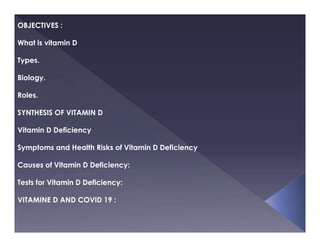 OBJECTIVES :
What is vitamin D
Types.
Biology.
Roles.
SYNTHESIS OF VITAMIN D
Vitamin D Deficiency
Symptoms and Health Risks of Vitamin D Deficiency
Causes of Vitamin D Deficiency:
Tests for Vitamin D Deficiency:
VITAMINE D AND COVID 19 :
 